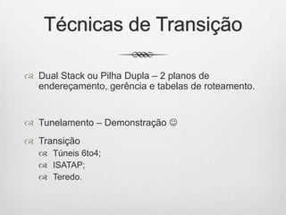 Técnicas de Transição
 Dual Stack ou Pilha Dupla – 2 planos de
endereçamento, gerência e tabelas de roteamento.
 Tunelamento – Demonstração 
 Transição
 Túneis 6to4;
 ISATAP;
 Teredo.
 