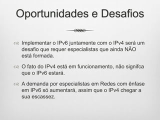 Oportunidades e Desafios
 Implementar o IPv6 juntamente com o IPv4 será um
desafio que requer especialistas que ainda NÃO
está formada.
 O fato do IPv4 está em funcionamento, não signifca
que o IPv6 estará.
 A demanda por especialistas em Redes com ênfase
em IPv6 só aumentará, assim que o IPv4 chegar a
sua escassez.
 