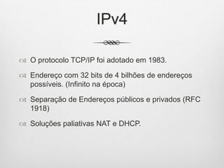 IPv4
 O protocolo TCP/IP foi adotado em 1983.
 Endereço com 32 bits de 4 bilhões de endereços
possíveis. (Infinito na época)
 Separação de Endereços públicos e privados (RFC
1918)
 Soluções paliativas NAT e DHCP.
 