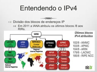 Entendendo o IPv4
 Divisão dos blocos de endereços IP
 Em 2011 a IANA atribuíu os últimos blocos /8 aos
RIRs.
 