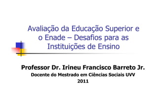 Avaliação da Educação Superior e
     o Enade – Desafios para as
        Instituições de Ensino

Professor Dr. Irineu Francisco Barreto Jr.
   Docente do Mestrado em Ciências Sociais UVV
                     2011
 
