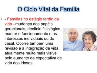 O Ciclo Vital daFamília- Famílias no estágio tardio da vida –mudança dos papéis geracionais, declínio fisiológico, manter o funcionamento e os interesses individuais ou do casal. Ocorre também uma revisão e a integração da vida, atualmente muito mais visível pelo aumento da expectativa de vida dos idosos.