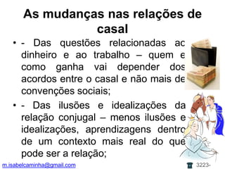 As mudanças nas relações de casal- Das questões relacionadas ao dinheiro e ao trabalho – quem e como ganha vai depender dos acordos entre o casal e não mais de convenções sociais;- Das ilusões e idealizações da relação conjugal – menos ilusões e idealizações, aprendizagens dentro de um contexto mais real do que pode ser a relação;m.isabelcaminha@gmail.com3223-7704