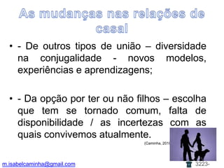 As mudanças nas relações de casal- De outros tipos de união – diversidade na conjugalidade - novos modelos, experiências e aprendizagens;- Da opção por ter ou não filhos – escolha que tem se tornado comum, falta de disponibilidade / as incertezas com as quais convivemos atualmente.						                      (Caminha, 2010)m.isabelcaminha@gmail.com3223-7704