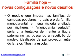 Famíliahoje – novas configurações e novosdesafiosO modeloqueimperanasfamílias de camadaspopulares no país é o dafamíliamonoparental, emsuamaioriachefiadapormulheres = “monogamia seriada”, seria uma tentativa de manter a figura paterna no lar, buscando a repetição do modelo idealizado de pai provedor, mãe do lar e os filhos na escola.m.isabelcaminha@gmail.com3223-7704