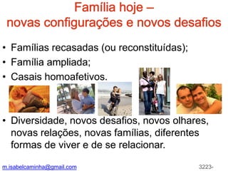 Famíliahoje – novas configurações e novosdesafiosFamíliasrecasadas (oureconstituídas);Família ampliada;Casais homoafetivos.Diversidade, novos desafios, novos olhares, novas relações, novas famílias, diferentes formas de viver e de se relacionar. m.isabelcaminha@gmail.com3223-7704