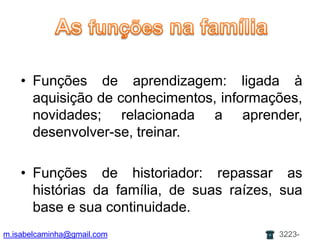 As funçõesnafamíliaAs funçõespaternas: é a lei, a organização, a estrutura, a palavra, a autoridade; relacionado ao crescimento; leva a aprendizagem e ensina regras e limites;As funçõesmaternas: vincular, ser continente e alimentador; faz a relação afetiva, o cuidado, mantém o sistema; dá contato e realidade;m.isabelcaminha@gmail.com3223-7704