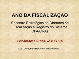 Encontro Estratégico de Diretores de
Fiscalização e Registro do Sistema
CFA/CRAs
12/07/2013, Belo Horizonte, Minas Gerais
ANO DA FISCALIZAÇÃO
Fiscalização CRIATIVA e ÉTICA
 