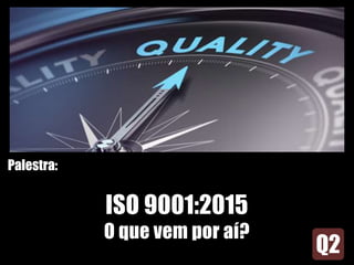 Palestra:
ISO 9001:2015
O que vem por aí?
 