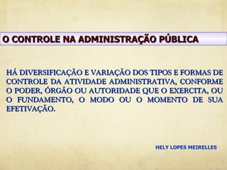 O CONTROLE NA ADMINISTRAÇÃO PÚBLICA


HÁ DIVERSIFICAÇÃO E VARIAÇÃO DOS TIPOS E FORMAS DE
CONTROLE DA ATIVIDADE ADMINISTRATIVA, CONFORME
O PODER, ÓRGÃO OU AUTORIDADE QUE O EXERCITA, OU
O FUNDAMENTO, O MODO OU O MOMENTO DE SUA
EFETIVAÇÃO.




                                  HELY LOPES MEIRELLES
 