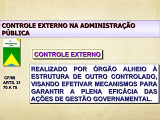CONTROLE EXTERNO NA ADMINISTRAÇÃO
PÚBLICA


           CONTROLE EXTERNO

           REALIZADO POR ÓRGÃO ALHEIO À
 CF/88     ESTRUTURA DE OUTRO CONTROLADO,
ARTS. 31
70 A 75
           VISANDO EFETIVAR MECANISMOS PARA
           GARANTIR A PLENA EFICÁCIA DAS
           AÇÕES DE GESTÃO GOVERNAMENTAL.
 