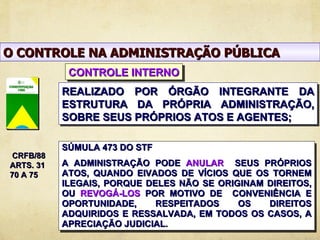 O CONTROLE NA ADMINISTRAÇÃO PÚBLICA
            CONTROLE INTERNO
           REALIZADO POR ÓRGÃO INTEGRANTE DA
           ESTRUTURA DA PRÓPRIA ADMINISTRAÇÃO,
           SOBRE SEUS PRÓPRIOS ATOS E AGENTES;

           SÚMULA 473 DO STF
 CRFB/88
ARTS. 31   A ADMINISTRAÇÃO PODE ANULAR SEUS PRÓPRIOS
70 A 75    ATOS, QUANDO EIVADOS DE VÍCIOS QUE OS TORNEM
           ILEGAIS, PORQUE DELES NÃO SE ORIGINAM DIREITOS,
           OU REVOGÁ-LOS POR MOTIVO DE CONVENIÊNCIA E
           OPORTUNIDADE,     RESPEITADOS    OS   DIREITOS
           ADQUIRIDOS E RESSALVADA, EM TODOS OS CASOS, A
           APRECIAÇÃO JUDICIAL.
 