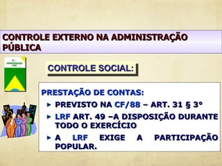 CONTROLE EXTERNO NA ADMINISTRAÇÃO
PÚBLICA

        CONTROLE SOCIAL:

      PRESTAÇÃO DE CONTAS:
         PREVISTO NA CF/88 – ART. 31 § 3°
         LRF ART. 49 –A DISPOSIÇÃO DURANTE
         TODO O EXERCÍCIO
         A  LRF   EXIGE    A   PARTICIPAÇÃO
         POPULAR.
 
