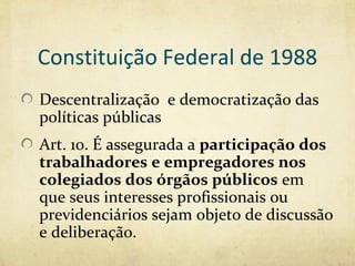 Constituição Federal de 1988
Descentralização e democratização das
políticas públicas
Art. 10. É assegurada a participação dos
trabalhadores e empregadores nos
colegiados dos órgãos públicos em
que seus interesses profissionais ou
previdenciários sejam objeto de discussão
e deliberação.
 