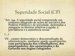 Seguridade Social (CF)
“Art. 194. A seguridade social compreende um
   conjunto integrado de ações de iniciativa dos
   Poderes Públicos e da sociedade, destinadas a
   assegurar os direitos relativos à saúde, à
   previdência e à assistência social.”
(...)
VII - caráter democrático e descentralizado da
   administração, mediante gestão quadripartite,
   com participação dos trabalhadores, dos
   empregadores, dos aposentados e do
   Governo nos órgãos colegiados.”
 