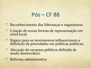 Pós – CF 88
Reconhecimento das lideranças e organismos;
Criação de novas formas de representação em
nível local;
Espaço para os movimentos influenciarem a
definição de prioridades em políticas públicas;
Alocação de recursos públicos definida de
modo democrático
Reforma adminstrativa
 
