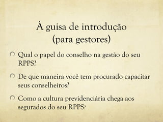 À guisa de introdução
         (para gestores)
Qual o papel do conselho na gestão do seu
RPPS?
De que maneira você tem procurado capacitar
seus conselheiros?
Como a cultura previdenciária chega aos
segurados do seu RPPS?
 