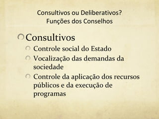 Consultivos ou Deliberativos?
    Funções dos Conselhos

Consultivos
 Controle social do Estado
 Vocalização das demandas da
 sociedade
 Controle da aplicação dos recursos
 públicos e da execução de
 programas
 
