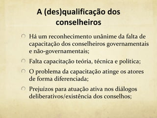 A (des)qualificação dos
        conselheiros
Há um reconhecimento unânime da falta de
capacitação dos conselheiros governamentais
e não-governamentais;
Falta capacitação teória, técnica e política;
O problema da capacitação atinge os atores
de forma diferenciada;
Prejuízos para atuação ativa nos diálogos
deliberativos/existência dos conselhos;
 