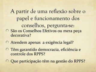 A partir de uma reflexão sobre o
  papel e funcionamento dos
    conselhos, pergunta-se:
São os Conselhos Efetivos ou mera peça
decorativa?
Atendem apenas a exigência legal?
Têm garantido democracia, eficiência e
controle dos RPPS?
Que participação têm na gestão do RPPS?
 