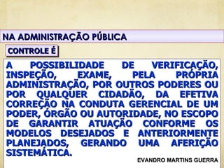 NA ADMINISTRAÇÃO PÚBLICA
 CONTROLE É
A   POSSIBILIDADE   DE   VERIFICAÇÃO,
INSPEÇÃO,    EXAME,   PELA    PRÓPRIA
ADMINISTRAÇÃO, POR OUTROS PODERES OU
POR QUALQUER CIDADÃO, DA EFETIVA
CORREÇÃO NA CONDUTA GERENCIAL DE UM
PODER, ÓRGÃO OU AUTORIDADE, NO ESCOPO
DE GARANTIR ATUAÇÃO CONFORME OS
MODELOS DESEJADOS E ANTERIORMENTE
PLANEJADOS, GERANDO UMA AFERIÇÃO
SISTEMÁTICA.
                           EVANDRO MARTINS GUERRA
 
