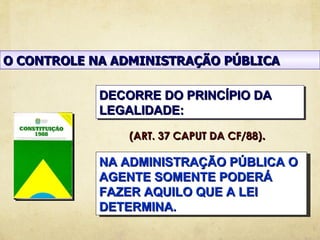 O CONTROLE NA ADMINISTRAÇÃO PÚBLICA

            DECORRE DO PRINCÍPIO DA
            LEGALIDADE:

               (ART. 37 CAPUT DA CF/88).

            NA ADMINISTRAÇÃO PÚBLICA O
            AGENTE SOMENTE PODERÁ
            FAZER AQUILO QUE A LEI
            DETERMINA.
 