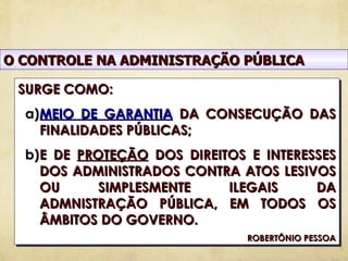 O CONTROLE NA ADMINISTRAÇÃO PÚBLICA

 SURGE COMO:
  a)MEIO DE GARANTIA DA CONSECUÇÃO DAS
    FINALIDADES PÚBLICAS;
  b)E DE PROTEÇÃO DOS DIREITOS E INTERESSES
    DOS ADMINISTRADOS CONTRA ATOS LESIVOS
    OU      SIMPLESMENTE    ILEGAIS     DA
    ADMNISTRAÇÃO PÚBLICA, EM TODOS OS
    ÂMBITOS DO GOVERNO.
                               ROBERTÔNIO PESSOA
 