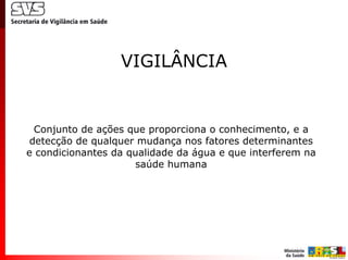 VIGILÂNCIA


  Conjunto de ações que proporciona o conhecimento, e a
 detecção de qualquer mudança nos fatores determinantes
e condicionantes da qualidade da água e que interferem na
                     saúde humana
 