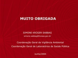 MUITO OBRIGADA


          SIMONE KRÜGER SABBAG
          simone.sabbag@funasa.gov.br


    Coordenação Geral de Vigilância Ambiental
Coordenação Geral de Laboratórios de Saúde Pública


                    Junho/2004
 