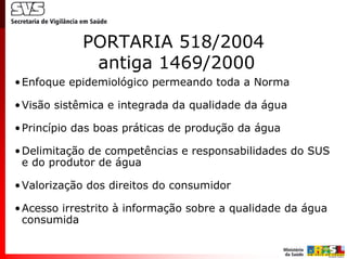 PORTARIA 518/2004
             antiga 1469/2000
• Enfoque epidemiológico permeando toda a Norma

• Visão sistêmica e integrada da qualidade da água

• Princípio das boas práticas de produção da água

• Delimitação de competências e responsabilidades do SUS
  e do produtor de água

• Valorização dos direitos do consumidor

• Acesso irrestrito à informação sobre a qualidade da água
  consumida
 