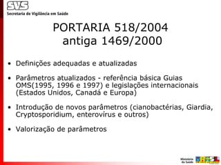 PORTARIA 518/2004
             antiga 1469/2000
• Definições adequadas e atualizadas

• Parâmetros atualizados - referência básica Guias
  OMS(1995, 1996 e 1997) e legislações internacionais
  (Estados Unidos, Canadá e Europa)

• Introdução de novos parâmetros (cianobactérias, Giardia,
  Cryptosporidium, enterovírus e outros)

• Valorização de parâmetros
 