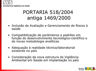 PORTARIA 518/2004
          antiga 1469/2000
• Inclusão da Avaliação e Gerenciamento de Riscos à
  saúde

• Compatibilização de parâmetros e padrões em
  função do desenvolvimento tecnológico-científico e
  de novas metodologia analíticas

• Adequação à realidade técnica/laboratorial
  existente no país

• Consideração da nova estrutura de Vigilância
  Ambiental em Saúde em implantação no país
 