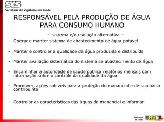 RESPONSÁVEL PELA PRODUÇÃO DE ÁGUA
        PARA CONSUMO HUMANO
                  - sistema e/ou solução alternativa –
- Operar e manter sistema de abastecimento de água potável

- Manter e controlar a qualidade da água produzida e distribuída

- Manter avaliação sistemática do sistema se abastecimento de água

- Encaminhar à autoridade de saúde pública relatórios mensais com
  informação sobre o controle da qualidade da água

- Promover, ações cabíveis para a proteção do manancial e de sua bacia
  contribuinte


- Controlar as características das águas do manancial e informar
 