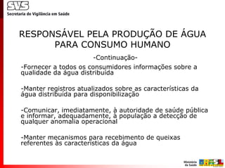 RESPONSÁVEL PELA PRODUÇÃO DE ÁGUA
      PARA CONSUMO HUMANO
                       -Continuação-
-Fornecer a todos os consumidores informações sobre a
qualidade da água distribuída

-Manter registros atualizados sobre as características da
água distribuída para disponibilização

-Comunicar, imediatamente, à autoridade de saúde pública
e informar, adequadamente, à população a detecção de
qualquer anomalia operacional

-Manter mecanismos para recebimento de queixas
referentes às características da água
 