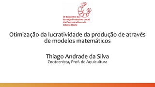 Otimização da lucratividade da produção de através
de modelos matemáticos
Thiago Andrade da Silva
Zootecnista, Prof. de Aquicultura
 