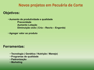 Objetivos:
  • Aumento de produtividade e qualidade
         Precocidade
         Aumento Lotação
         Diminuição ciclo ( Cria – Recria – Engorda)

  • Agregar valor ao produto




Ferramentas:

   • Tecnologia ( Genética / Nutrição / Manejo)
   • Programas de qualidade
   • Padronização
   • Marketing
 