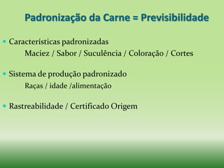 Padronização da Carne = Previsibilidade

 Características padronizadas
      Maciez / Sabor / Suculência / Coloração / Cortes

 Sistema de produção padronizado
      Raças / idade /alimentação

 Rastreabilidade / Certificado Origem
 