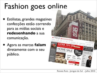 Fashion goes online
• Estilistas, grandes magazines,
  confecções estão correndo
  para as mídias sociais e
  redesenhando a sua
  comunicação.
• Agora as marcas falam
  diretamente com o seu
  público.



                                   Renata Ruiz - Jaraguá do Sul - Julho 2010
 