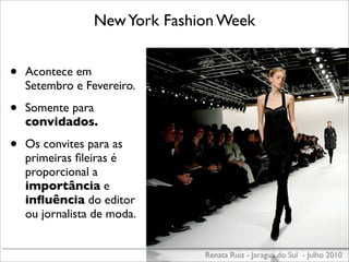 New York Fashion Week


•   Acontece em
    Setembro e Fevereiro.

•   Somente para
    convidados.

•   Os convites para as
    primeiras ﬁleiras é
    proporcional a
    importância e
    inﬂuência do editor
    ou jornalista de moda.


                               Renata Ruiz - Jaraguá do Sul - Julho 2010
 