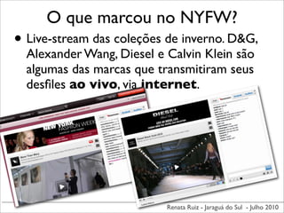 O que marcou no NYFW?
• Live-stream das coleções de inverno. D&G,
  Alexander Wang, Diesel e Calvin Klein são
  algumas das marcas que transmitiram seus
  desﬁles ao vivo, via internet.




                           Renata Ruiz - Jaraguá do Sul - Julho 2010
 