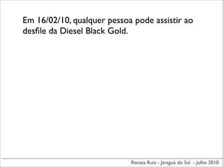 Em 16/02/10, qualquer pessoa pode assistir ao
desﬁle da Diesel Black Gold.




                            Renata Ruiz - Jaraguá do Sul - Julho 2010
 
