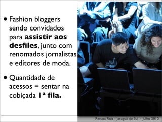 • Fashion bloggers
 sendo convidados
 para assistir aos
 desﬁles, junto com
 renomados jornalistas
 e editores de moda.

• Quantidade de
 acessos = sentar na
 cobiçada 1ª ﬁla.

                         Renata Ruiz - Jaraguá do Sul - Julho 2010
 