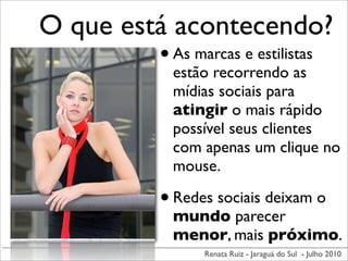 O que está acontecendo?
         • As marcas e estilistas
               estão recorrendo as
               mídias sociais para
               atingir o mais rápido
               possível seus clientes
               com apenas um clique no
               mouse.

             • Redes sociais deixam o
               mundo parecer
               menor, mais próximo.
                   Renata Ruiz - Jaraguá do Sul - Julho 2010
 