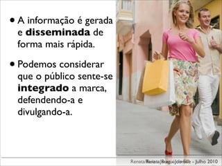 • A informação é gerada
 e disseminada de
 forma mais rápida.

• Podemos considerar
 que o público sente-se
 integrado a marca,
 defendendo-a e
 divulgando-a.



                          Renata Renata JaraguáJoinville - Julho 2010
                                 Ruiz - Ruiz - do Sul
 