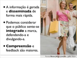 • A informação é gerada
 e disseminada de
 forma mais rápida.

• Podemos considerar
 que o público sente-se
 integrado a marca,
 defendendo-a e
 divulgando-a.

• Compreensão e
 feedback são maiores.
                          Renata Renata JaraguáJoinville - Julho 2010
                                 Ruiz - Ruiz - do Sul
 