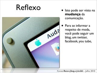 Reﬂexo       • Isto pode ser visto na
                 mudança da
                 comunicação.

             • Para se informar a
                 respeito de moda,
                 você pode seguir um
                 blog, um twitter,
                 facebook, you tube,




         Renata Renata JaraguáJoinville - Julho 2010
                Ruiz - Ruiz - do Sul
 