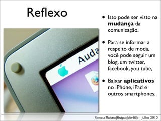 Reﬂexo       • Isto pode ser visto na
                 mudança da
                 comunicação.

             • Para se informar a
                 respeito de moda,
                 você pode seguir um
                 blog, um twitter,
                 facebook, you tube,

             • Baixar aplicativos
                 no iPhone, iPad e
                 outros smartphones.



         Renata Renata JaraguáJoinville - Julho 2010
                Ruiz - Ruiz - do Sul
 