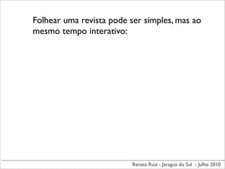 Folhear uma revista pode ser simples, mas ao
mesmo tempo interativo:




                          Renata Ruiz - Jaraguá do Sul - Julho 2010
 