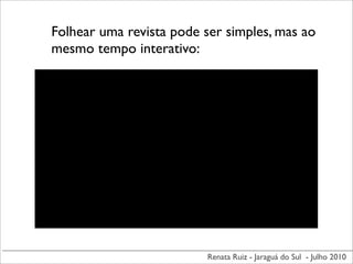 Folhear uma revista pode ser simples, mas ao
mesmo tempo interativo:




                          Renata Ruiz - Jaraguá do Sul - Julho 2010
 