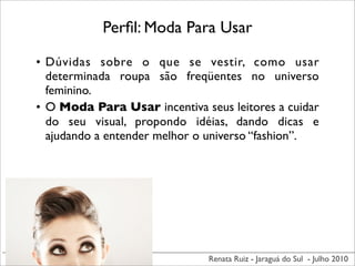 Perﬁl: Moda Para Usar

• Dúvidas sobre o que se vestir, como usar
  determinada roupa são freqüentes no universo
  feminino.
• O Moda Para Usar incentiva seus leitores a cuidar
  do seu visual, propondo idéias, dando dicas e
  ajudando a entender melhor o universo “fashion”.




                               Renata Ruiz - Jaraguá do Sul - Julho 2010
 